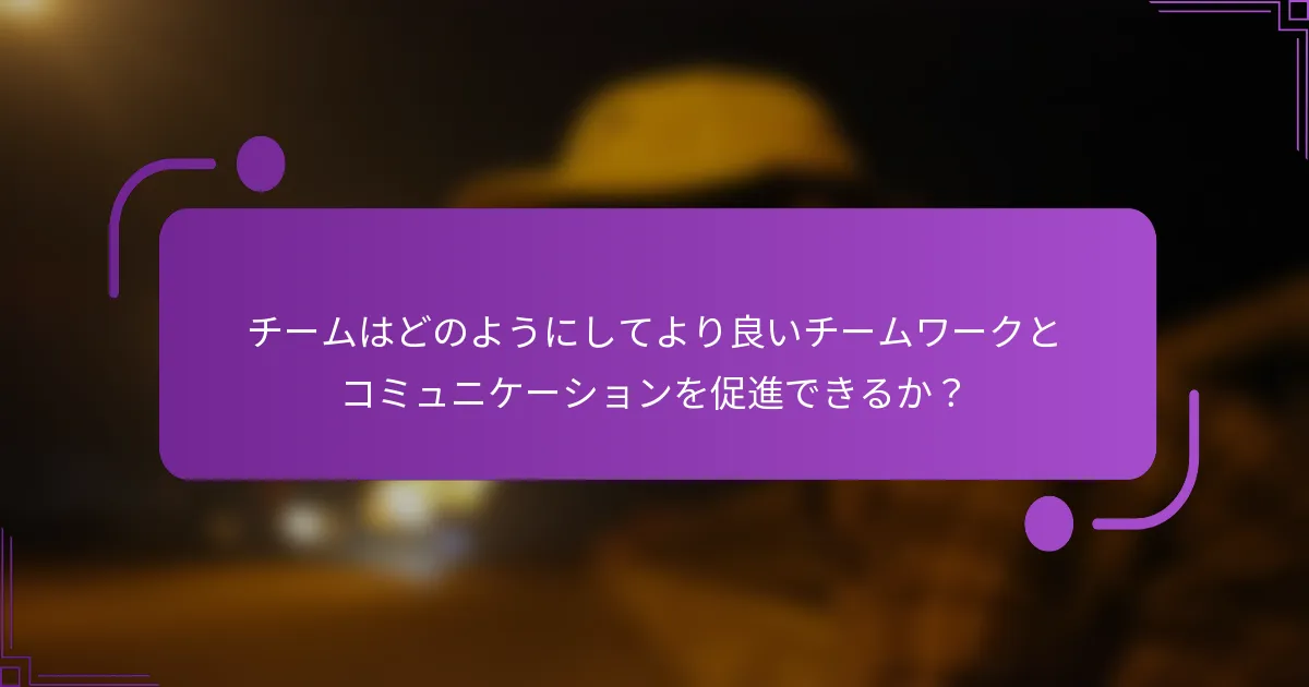 チームはどのようにしてより良いチームワークとコミュニケーションを促進できるか？