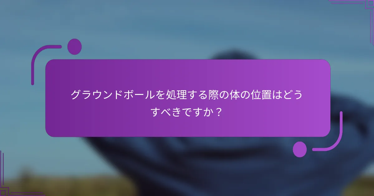 グラウンドボールを処理する際の体の位置はどうすべきですか？
